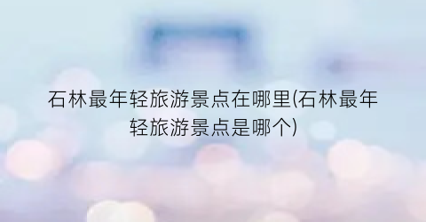 石林最年轻旅游景点在哪里(石林最年轻旅游景点是哪个)