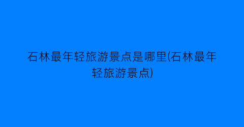 石林最年轻旅游景点是哪里(石林最年轻旅游景点)