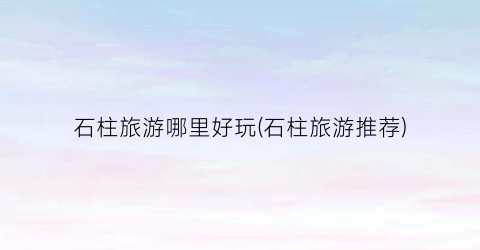石柱旅游哪里好玩(石柱旅游推荐)