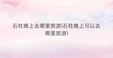 石柱晚上去哪里旅游(石柱晚上可以去哪里旅游)