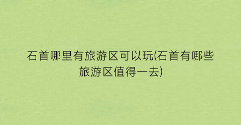 石首哪里有旅游区可以玩(石首有哪些旅游区值得一去)