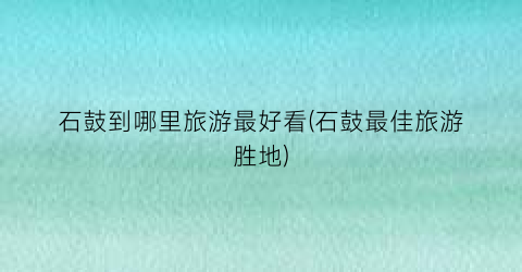 石鼓到哪里旅游最好看(石鼓最佳旅游胜地)