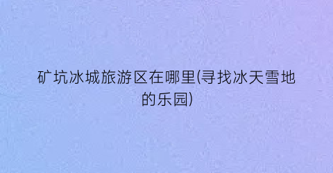矿坑冰城旅游区在哪里(寻找冰天雪地的乐园)