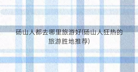 砀山人都去哪里旅游好(砀山人狂热的旅游胜地推荐)