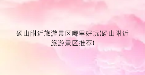 砀山附近旅游景区哪里好玩(砀山附近旅游景区推荐)
