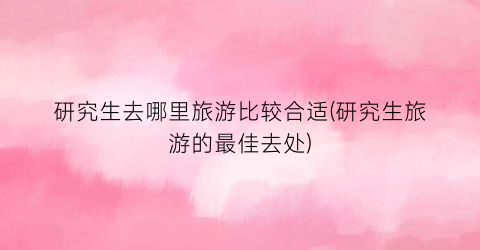 研究生去哪里旅游比较合适(研究生旅游的最佳去处)