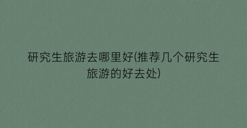 研究生旅游去哪里好(推荐几个研究生旅游的好去处)