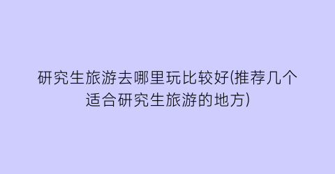 研究生旅游去哪里玩比较好(推荐几个适合研究生旅游的地方)