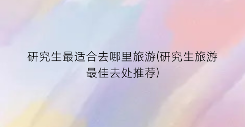 研究生最适合去哪里旅游(研究生旅游最佳去处推荐)