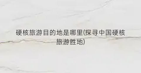 硬核旅游目的地是哪里(探寻中国硬核旅游胜地)