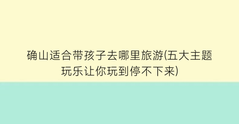确山适合带孩子去哪里旅游(五大主题玩乐让你玩到停不下来)