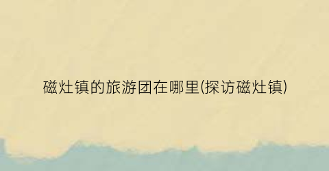 磁灶镇的旅游团在哪里(探访磁灶镇)