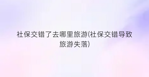 社保交错了去哪里旅游(社保交错导致旅游失落)