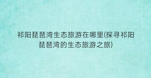 祁阳琵琶湾生态旅游在哪里(探寻祁阳琵琶湾的生态旅游之旅)