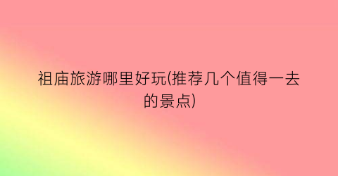 祖庙旅游哪里好玩(推荐几个值得一去的景点)