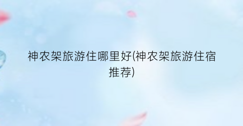 神农架旅游住哪里好(神农架旅游住宿推荐)