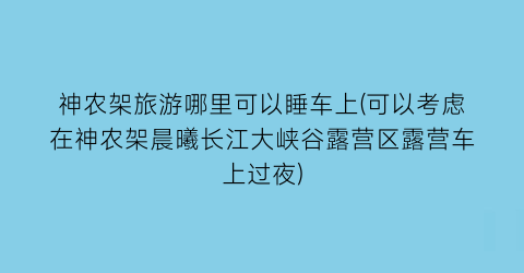 神农架旅游哪里可以睡车上(可以考虑在神农架晨曦长江大峡谷露营区露营车上过夜)