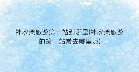 神农架旅游第一站到哪里(神农架旅游的第一站常去哪里呢)