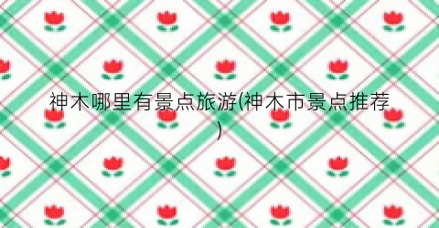 神木哪里有景点旅游(神木市景点推荐)