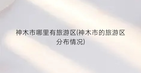 神木市哪里有旅游区(神木市的旅游区分布情况)
