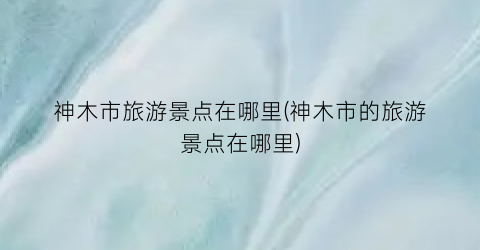 神木市旅游景点在哪里(神木市的旅游景点在哪里)