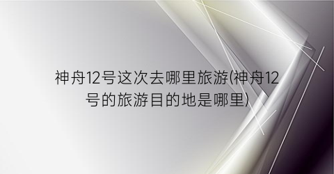 神舟12号这次去哪里旅游(神舟12号的旅游目的地是哪里)