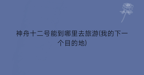 神舟十二号能到哪里去旅游(我的下一个目的地)