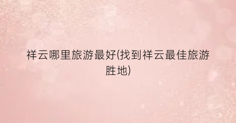 祥云哪里旅游最好(找到祥云最佳旅游胜地)