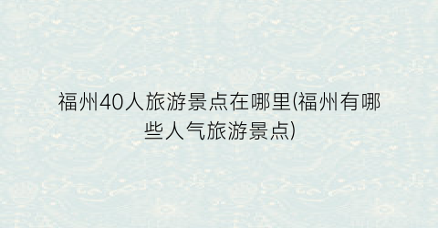 福州40人旅游景点在哪里(福州有哪些人气旅游景点)