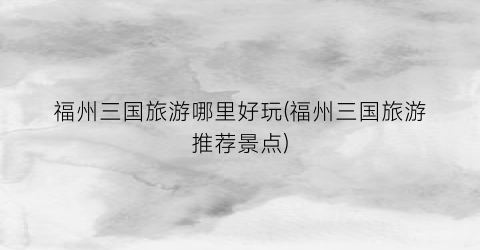福州三国旅游哪里好玩(福州三国旅游推荐景点)