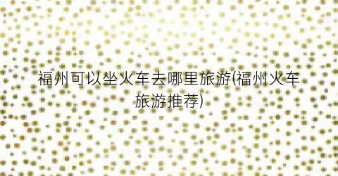 福州可以坐火车去哪里旅游(福州火车旅游推荐)