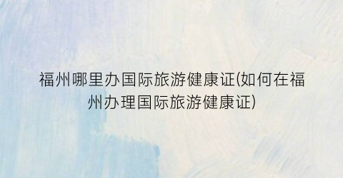 福州哪里办国际旅游健康证(如何在福州办理国际旅游健康证)