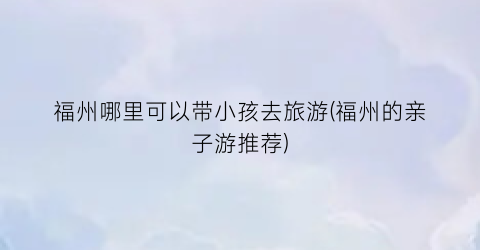 福州哪里可以带小孩去旅游(福州的亲子游推荐)