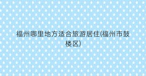 福州哪里地方适合旅游居住(福州市鼓楼区)