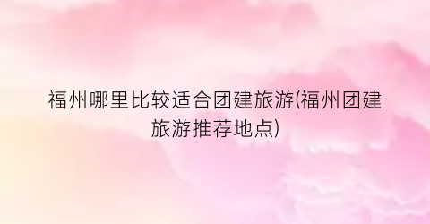 福州哪里比较适合团建旅游(福州团建旅游推荐地点)