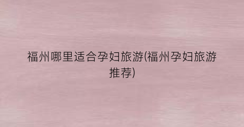 福州哪里适合孕妇旅游(福州孕妇旅游推荐)