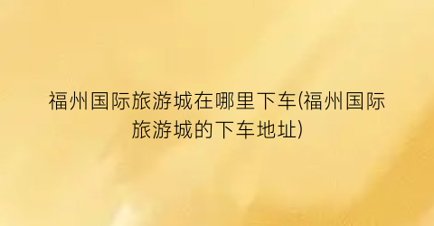 福州国际旅游城在哪里下车(福州国际旅游城的下车地址)