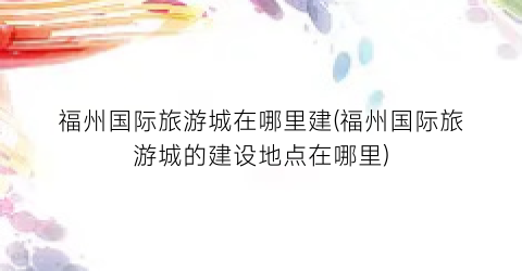 福州国际旅游城在哪里建(福州国际旅游城的建设地点在哪里)