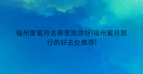 福州度蜜月去哪里旅游好(福州蜜月旅行的好去处推荐)