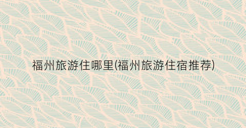 福州旅游住哪里(福州旅游住宿推荐)