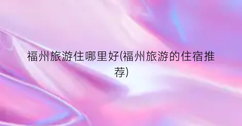 福州旅游住哪里好(福州旅游的住宿推荐)