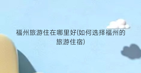 福州旅游住在哪里好(如何选择福州的旅游住宿)