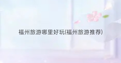 福州旅游哪里好玩(福州旅游推荐)
