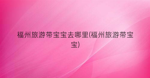 福州旅游带宝宝去哪里(福州旅游带宝宝)