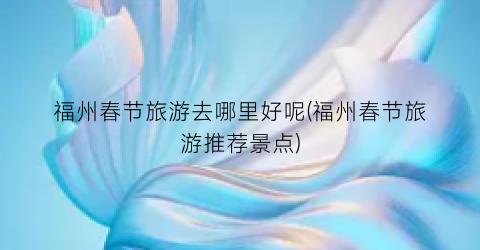 福州春节旅游去哪里好呢(福州春节旅游推荐景点)