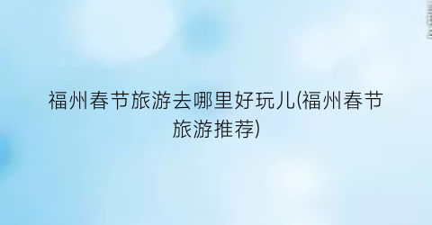 福州春节旅游去哪里好玩儿(福州春节旅游推荐)