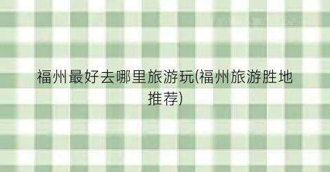 福州最好去哪里旅游玩(福州旅游胜地推荐)