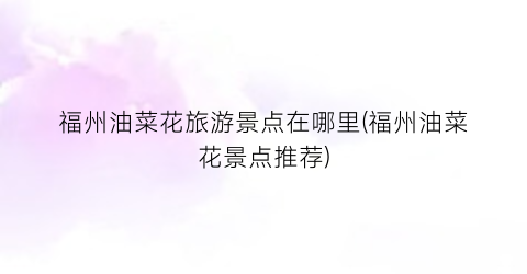 福州油菜花旅游景点在哪里(福州油菜花景点推荐)