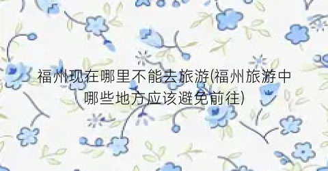 福州现在哪里不能去旅游(福州旅游中哪些地方应该避免前往)