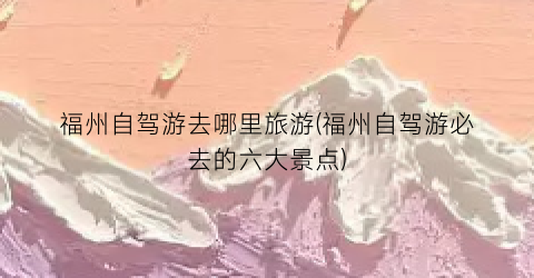 福州自驾游去哪里旅游(福州自驾游必去的六大景点)